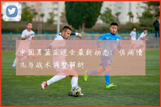 中国男篮亚运会最新动态：伤病情况与战术调整解析