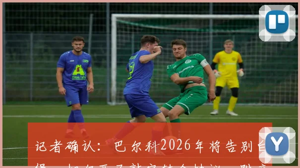 记者确认：巴尔科2026年将告别白堡，切尔西已敲定转会协议，附交易详情及球员未来分析