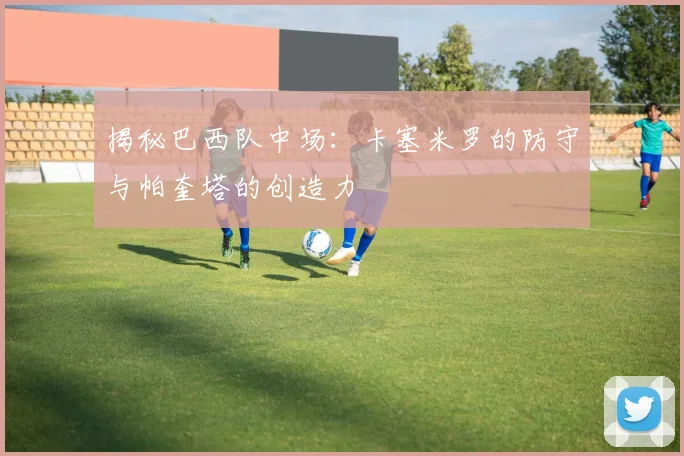 揭秘巴西队中场:卡塞米罗的防守与帕奎塔的创造力