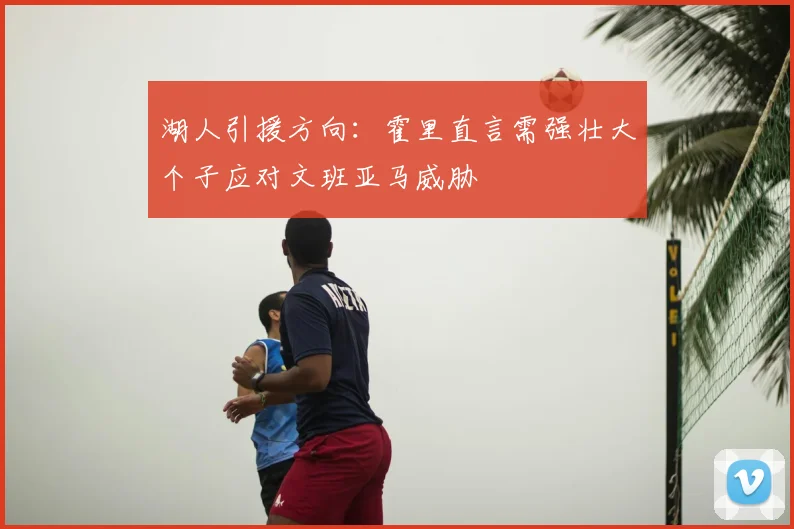 湖人引援方向:霍里直言需强壮大个子应对文班亚马威胁