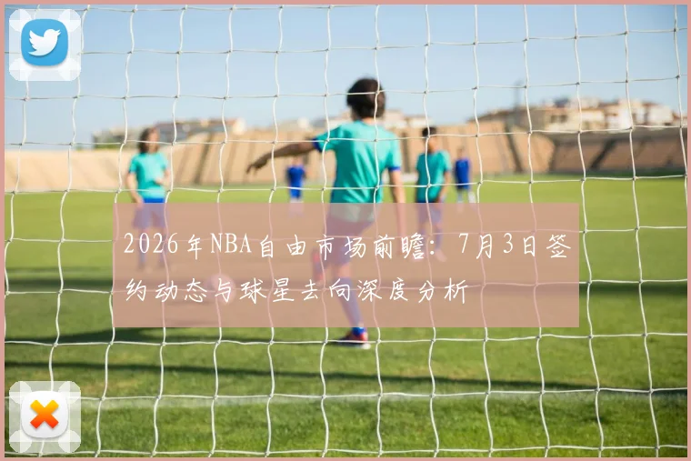 2026年NBA自由市场前瞻:7月3日签约动态与球星去向深度分析