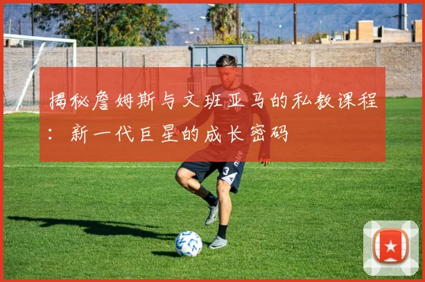 揭秘詹姆斯与文班亚马的私教课程：新一代巨星的成长密码
