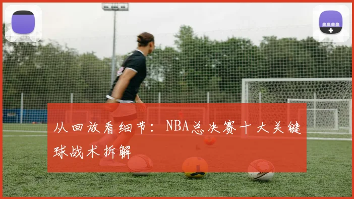 从回放看细节：NBA总决赛十大关键球战术拆解