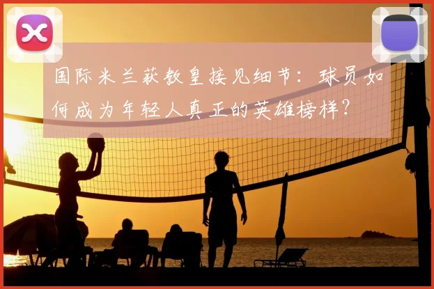 国际米兰获教皇接见细节:球员如何成为年轻人真正的英雄榜样?