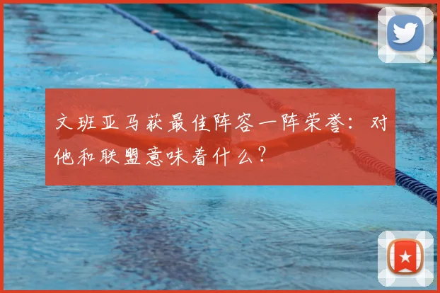 文班亚马获最佳阵容一阵荣誉：对他和联盟意味着什么？