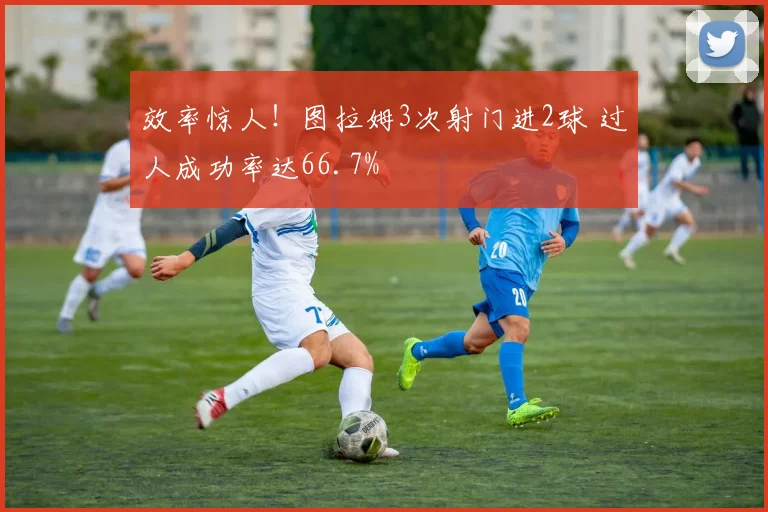 效率惊人！图拉姆3次射门进2球 过人成功率达66.7%