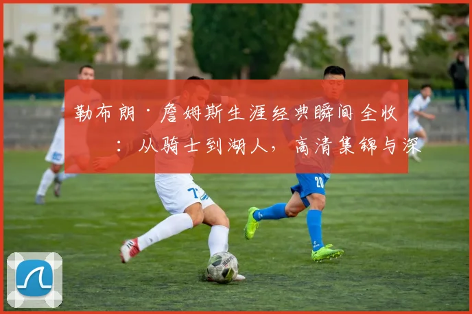 勒布朗·詹姆斯生涯经典瞬间全收录：从骑士到湖人，高清集锦与深度回顾
