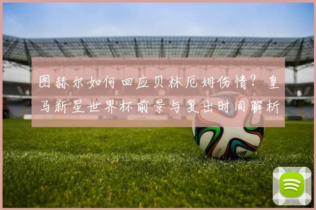 图赫尔如何回应贝林厄姆伤情?皇马新星世界杯前景与复出时间解析