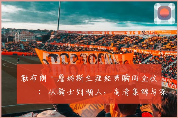 勒布朗·詹姆斯生涯经典瞬间全收录：从骑士到湖人，高清集锦与深度回顾