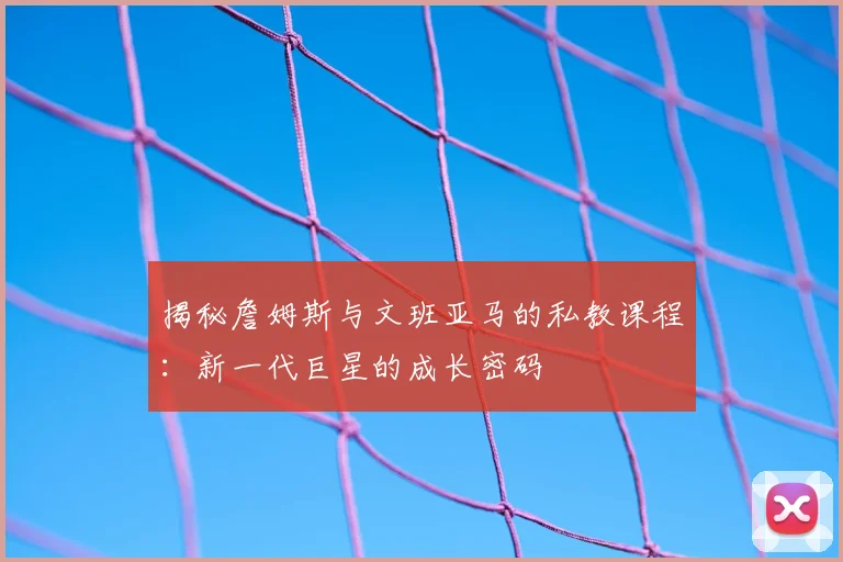 揭秘詹姆斯与文班亚马的私教课程：新一代巨星的成长密码
