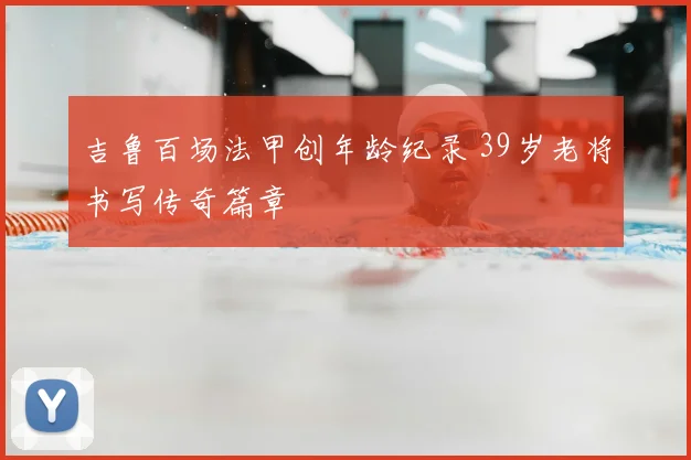 吉鲁百场法甲创年龄纪录 39岁老将书写传奇篇章