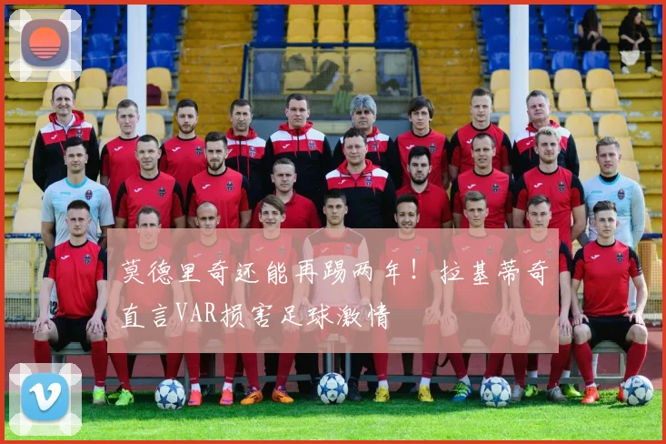 莫德里奇还能再踢两年!拉基蒂奇直言VAR损害足球激情