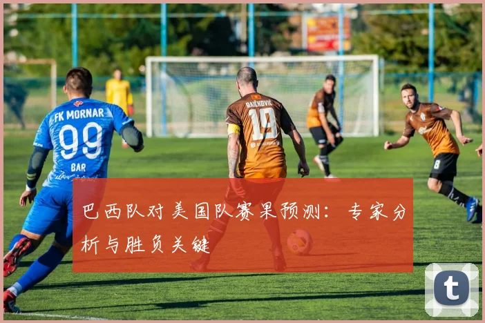 巴西队对美国队赛果预测:专家分析与胜负关键