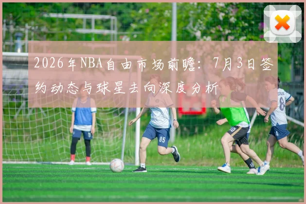 2026年NBA自由市场前瞻:7月3日签约动态与球星去向深度分析